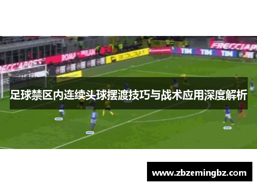 足球禁区内连续头球摆渡技巧与战术应用深度解析