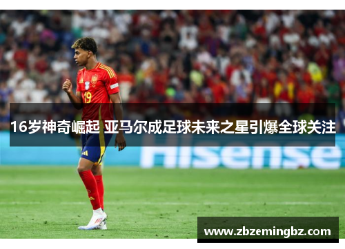 16岁神奇崛起 亚马尔成足球未来之星引爆全球关注
