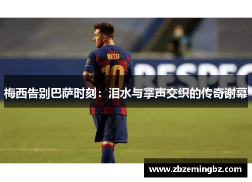 梅西告别巴萨时刻：泪水与掌声交织的传奇谢幕