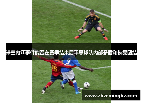 米兰内讧事件能否在赛季结束后平息球队内部矛盾和恢复团结